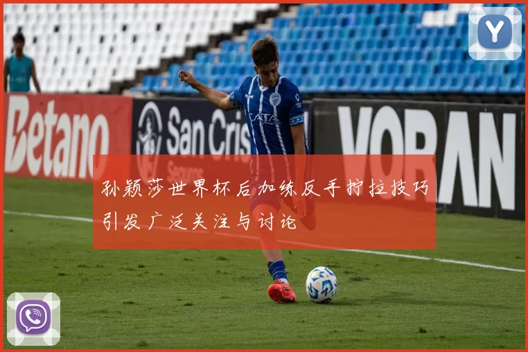 孙颖莎世界杯后加练反手拧拉技巧引发广泛关注与讨论