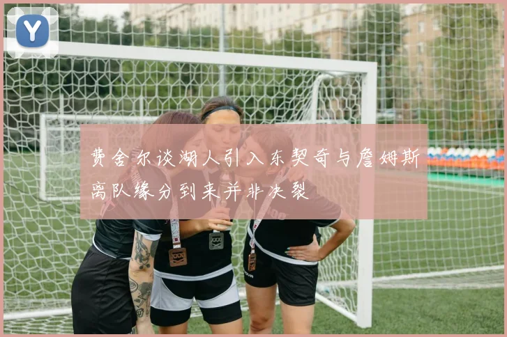 费舍尔谈湖人引入东契奇与詹姆斯离队缘分到来并非决裂