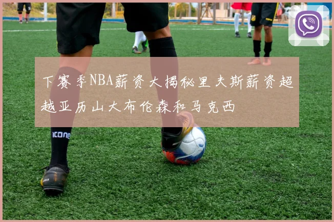 下赛季NBA薪资大揭秘里夫斯薪资超越亚历山大布伦森和马克西