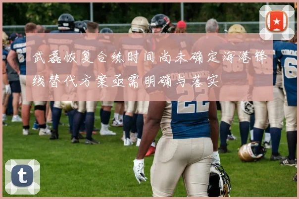 武磊恢复合练时间尚未确定海港锋线替代方案亟需明确与落实